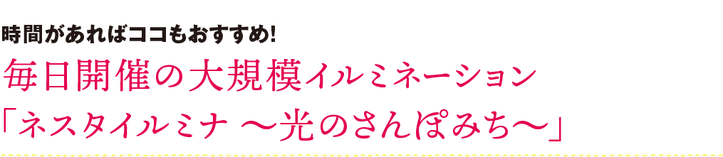 時間があればココもおすすめ！ 毎日開催の大規模イルミネーション 「ネスタイルミナ～光のさんぽみち～」