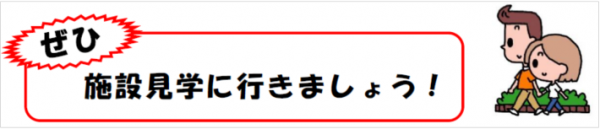 ぜひ施設見学に行きましょう。